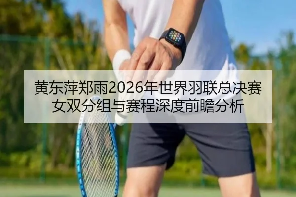 黄东萍郑雨2026年世界羽联总决赛女双分组与赛程深度前瞻分析
