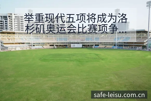 举重现代五项将成为洛杉矶奥运会比赛项争议焦点与舆论观察赛 - 雷速体育